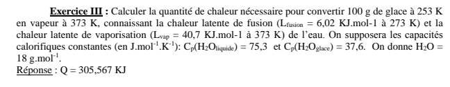 Exercice III : Calculer la quantité de chaleur nécessaire pour convertir 100 g de glace à 253 K
en vapeur à 373 K, connaissant la chaleur latente de fusion (L_fusion=6,02KJ.mol-1 1 à 273 K) et la 
chaleur latente de vaporisation (L_vap=40,7KJ.mol-1 à 373 K) de l'eau. On supposera les capacités 
calorifiques constantes (en J.mol^(-1).K^(-1)):C_p(H_2O_liquide)=75,3 et C_p(H_2O_glace)=37,6. On donne H_2O=
18g.mol^(-1). 
Réponse : Q=305,567KJ