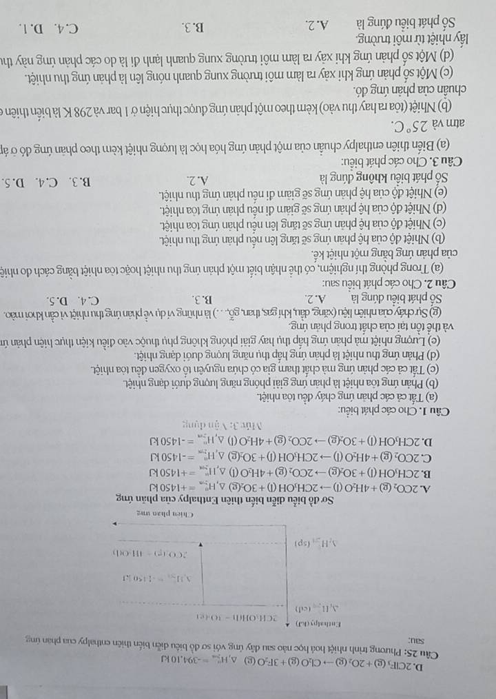 D. 2ClF_3(g)+2O_2(g)to Cl_2O(g)+3F_2O(g)△ _△ =-39=-394.10kJ
Cầu 25: Phương trình nhiệt hoá học nào sau dây ứng với sơ đồ biểu diễn biến thiên enthalpy của phan ứng
sau;
Lithatpus(lid) 2CH_3OH(l)-10.(e)
△ _i[c=(cd)
△ _1H_21=4450kJ
2CO(g)=4H_2O(l)
△ _2H_2(sp)
Chien phan ung
Sơ đồ biểu diễn biến thiên Enthalpy của phản ứng
A. 2CO_2(g)+4H_2O(l)to 2CH_3OH(l)+3O_2(g △ _1H_(2+n)^n=+1450kJ
B. 2CH_3OH(l)+3O_2(g)to 2CO_2(g)+4H_2O(l)△ _,H_(2,n)^u=+1450kJ
C. 2CO_2(g)+4H_2O(l)to 2CH_3OH(l)+3O_2(g)△ ,HH_(2+)^+=-1450kJ
D. 2CH_3OH(l)+3O_2(g)to 2CO_2(g)+4H_2O(l)△ _,H_(2=n)^n=-1450kJ
Múy 3:1 ận dụng
Câu 1. Cho các phát biểu:
(a) Tất cả các phản ứng cháy đều tôa nhiệt.
(b) Phản ứng tôa nhiệt là phản ứng giải phóng năng lượng dưới dạng nhiệt.
(c) Tất cả các phản ứng mà chất tham gia có chứa nguyên tổ oxygen đều tỏa nhiệt.
(d) Phản ứng thu nhiệt là phản ứng hấp thụ năng lượng dưới dạng nhiệt.
(c) Lượng nhiệt mà phản ứng hấp thụ hay giải phóng không phụ thuộc vào điều kiện thực hiện phản ứm
và thể tồn tại của chất trong phản ứng.
(g) Sự cháy của nhiên liệu (xăng, dầu, khí gas, than, gỗ,. . . .) là những ví dụ về phản ứng thu nhiệt vì cần khơi mào.
Số phát biểu đúng là A. 2. B. 3. C. 4. D. 5.
Câu 2. Cho các phát biểu sau:
(a) Trong phòng thí nghiệm, có thể nhận biết một phản ứng thu nhiệt hoặc tòa nhiệt bằng cách do nhiệ
của phản ứng bằng một nhiệt kế.
(b) Nhiệt độ của hệ phản ứng sẽ tăng lên nếu phản ứng thu nhiệt.
(c) Nhiệt độ của hệ phản ứng sẽ tăng lên nều phản ứng tỏa nhiệt.
(d) Nhiệt độ của hệ phản ứng sẽ giảm đi nều phản ứng tỏa nhiệt.
(e) Nhiệt độ của hệ phản ứng sẽ giảm đi nếu phản ứng thu nhiệt.
ố phát biểu không đúng là A. 2. B. 3. C. 4. D. 5.
Câu 3. Cho các phát biểu:
(a) Biến thiên enthalpy chuẩn của một phản ứng hóa học là lượng nhiệt kèm theo phản ứng đó ở áp
atm và 25°C.
(b) Nhiệt (tỏa ra hay thu vào) kèm theo một phản ứng được thực hiện ở 1 bar và 298 K là biến thiên ở
chuẩn của phản úng đó.
(c) Một số phản ứng khi xảy ra làm môi trường xung quanh nóng lên là phản ứng thu nhiệt.
(d) Một số phản ứng khi xảy ra làm môi trường xung quanh lạnh đi là do các phản ứng này thư
lấy nhiệt từ môi trường.
ố phát biểu đúng là A. 2. B. 3. C. 4. D. 1.