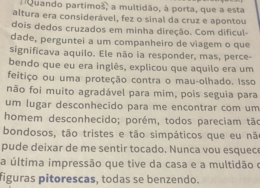 nQuando partimos, a multidão, à porta, que a esta 
altura era considerável, fez o sinal da cruz e apontou 
dois dedos cruzados em minha direção. Com dificul- 
dade, perguntei a um companheiro de viagem o que 
significava aquilo. Ele não ia responder, mas, perce- 
bendo que eu era inglês, explicou que aquilo era um 
feitiço ou uma proteção contra o mau-olhado. Isso 
não foi muito agradável para mim, pois seguia para 
um lugar desconhecido para me encontrar com um 
homem desconhecido; porém, todos pareciam tão 
bondosos, tão tristes e tão simpáticos que eu não 
pude deixar de me sentir tocado. Nunca vou esquece 
a última impressão que tive da casa e a multidão o 
figuras pitorescas, todas se benzendo.