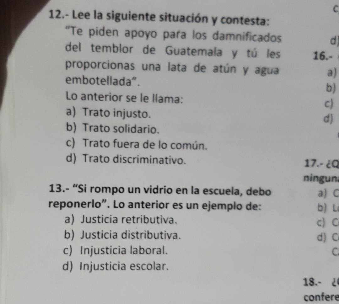 12.- Lee la siguiente situación y contesta:
“Te piden apoyo para los damnificados
d
del temblor de Guatemala y tú les 16.-
proporcionas una lata de atún y agua a)
embotellada”. b)
Lo anterior se le llama: c)
a) Trato injusto.
d)
b) Trato solidario.
c) Trato fuera de lo común.
d) Trato discriminativo.
17.- ¿Q
ningun
13.- “Si rompo un vidrio en la escuela, debo a) C
reponerlo”. Lo anterior es un ejemplo de: b) L
a) Justicia retributiva.
c) C
b) Justicia distributiva.
d)C
c) Injusticia laboral. C
d) Injusticia escolar.
18.- ¿
confere