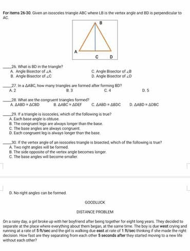 For items 26-30. Given an isosceles triangle ABC where LB is the vertex angle and BD is perpendicular to
AC
_26. What is BD in the triangle?
∠ A
A. Angle Bisector of B. Angle Bisector of ∠ C D. Angle Bisector of C. Angle Bisector of ∠ B
∠ D
27. In a △ ABC
_A. 2 t, how many triangles are formed after forming BD? B. 3 C. 4 D. 5
_28. What are the congruent triangles formed?
A. △ ABD≌ △ CBD B △ ABC=△ DEF C. △ ABD≌ △ BDC D. △ ABD≌ △ DBC
_A. Each base angle is obtuse. 29. If a triangle is isosceles, which of the following is true?
B. The congruent legs are always longer than the base.
C. The base angles are always congruent.
D. Each congruent leg is always longer than the base.
_30. If the vertex angle of an isosceles triangle is bisected, which of the following is true?
A. Two right angles will be formed.
8. The side opposite of the vertex angle becomes longer.
C. The base angles will become smailer.
D. No right angles can be formed
GOODLUICK
DISTANCE PROBLEM
On a rainy day, a girl broke up with her boyfriend after being together for eight long years. They decided to
separate at the place where everything about them began, at the same time. The boy is due west crying and
running at a rate of 5 ft/sec and the girl is walking due east at rate of 1 ft/sec thinking if she made the right
decision. How fast are they separating from each other 5 seconds after they started moving to a new life
without each other?