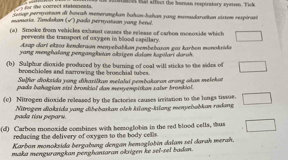 substances that affect the human respiratory system. Tick 
√ ) for the correct statements. 
Setiap pernyataan di bawah menerangkan bahan-bahan yang memudaratkan sistem respirasi 
manusia. Tandakan (√) pada pernyataan yang betul. 
(a) Smoke from vehicles exhaust causes the release of carbon monoxide which 
prevents the transport of oxygen in blood capillary. 
Asap dari ekzos kenderaan menyebabkan pembebasan gas karbon monoksida 
yang menghalang pengangkutan oksigen dalam kapilari darah. 
(b) Sulphur dioxide produced by the burning of coal will sticks to the sides of 
bronchioles and narrowing the bronchial tubes. 
Sulfur dioksida yang dihasilkan melalui pembakaran arang akan melekat 
pada bahagian sisi bronkiol dan menyempitkan salur bronkiol. 
(c) Nitrogen dioxide released by the factories causes irritation to the lungs tissue. 
Nitrogen dioksida yang dibebaskan oleh kilang-kilang menyebabkan radang 
pada tisu peparu. 
(d) Carbon monoxide combines with hemoglobin in the red blood cells, thus 
reducing the delivery of oxygen to the body cells. 
Karbon monoksida bergabung dengan hemoglobin dalam sel darah merah, 
maka mengurangkan penghantaran oksigen ke sel-sel badan.