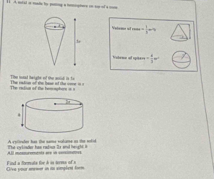 A solid is made by putting a hemisphere on top of a vone 
Volume of cone= 1/3 π r^2h
Volame of sphere - 4/3 π r^2
The total height of the solid is 5x
The radius of the base of the cone is x
The radius of the hemisphere is x
A cylinder has the same volume as the solid 
The cylinder has radius 2x and height h
All measurements are in centimetres 
Find a formula for h in terms of x
Give your answer in its simplest form