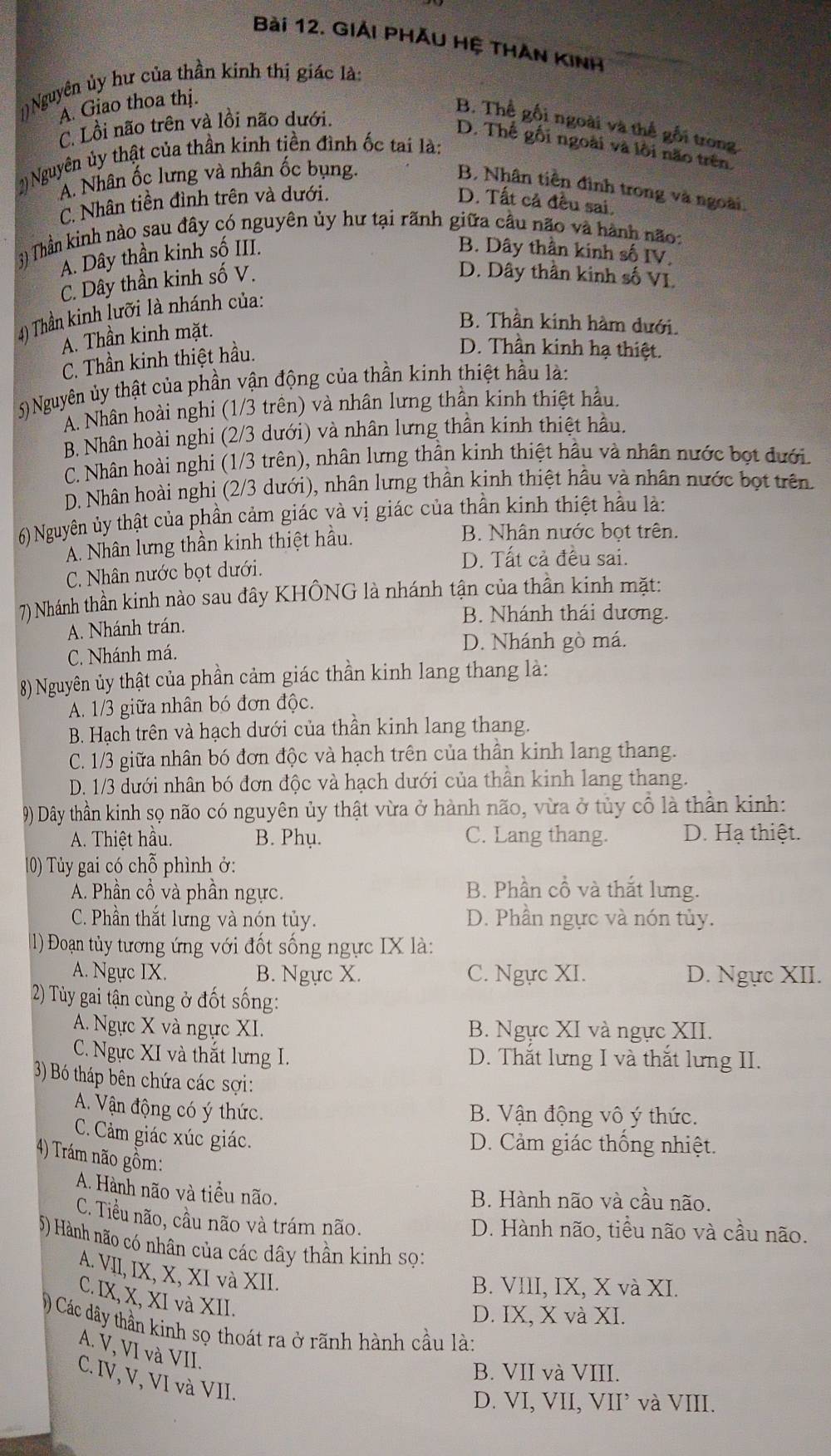 GIẢi PHĂU Hệ THAn KInH
])Nguyên ủy hư của thần kinh thị giác là:
A. Giao thoa thị.
C. Lồi não trên và lồi não dưới.
B. Thể gối ngoài và thể gối trong
D. Thế gối ngoài và lồi não trên.
2 Nguyên ủy thật của thần kinh tiền đình ốc tai là:
A. Nhân ốc lưng và nhân ốc bụng.
B. Nhân tiền đình trong và ngoài
C. Nhân tiền đình trên và dưới. D. Tất cả đều sai.
3) Thần kinh nào sau đây có nguyên ủy hư tại rãnh giữa cầu não và hành não:
A. Dây thần kinh số III. B. Dây thần kinh số IV.
C. Dây thần kinh số V.
D. Dây thần kinh số VI.
4) Thần kinh lưỡi là nhánh của:
A. Thần kinh mặt.
B. Thần kinh hàm dưới.
C. Thần kinh thiệt hầu.
D. Thần kinh hạ thiệt.
5)Nguyên ủy thật của phần vận động của thần kinh thiệt hầu là:
A. Nhân hoài nghi (1/3 trên) và nhân lưng thần kinh thiệt hầu.
B. Nhân hoài nghi (2/3 dưới) và nhân lưng thần kinh thiệt hầu.
C. Nhân hoài nghi (1/3 trên), nhân lưng thần kinh thiệt hầu và nhân nước bọt đưới.
D. Nhân hoài nghi (2/3 dưới), nhân lưng thần kinh thiệt hầu và nhân nước bọt trên
6) Nguyên ủy thật của phần cảm giác và vị giác của thần kinh thiệt hầu là:
A. Nhân lưng thần kinh thiệt hầu.
B. Nhân nước bọt trên.
C. Nhân nước bọt dưới.
D. Tất cả đều sai.
7) Nhánh thần kinh nào sau đây KHÔNG là nhánh tận của thần kinh mặt:
B. Nhánh thái dương.
A. Nhánh trán.
D. Nhánh gò má.
C. Nhánh má.
8) Nguyên ủy thật của phần cảm giác thần kinh lang thang là:
A. 1/3 giữa nhân bó đơn độc.
B. Hạch trên và hạch dưới của thần kinh lang thang.
C. 1/3 giữa nhân bó đơn độc và hạch trên của thần kinh lang thang.
D. 1/3 dưới nhân bó đơn độc và hạch dưới của thần kinh lang thang.
9) Dây thần kinh sọ não có nguyên ủy thật vừa ở hành não, vừa ở tủy cổ là thần kinh:
A. Thiệt hầu. B. Phụ. C. Lang thang. D. Hạ thiệt.
10) Tủy gai có chỗ phình ở:
A. Phần cổ và phần ngực. B. Phần cổ và thắt lưng.
C. Phần thắt lưng và nón tủy. D. Phần ngực và nón tủy.
l) Đoạn tủy tương ứng với đốt sống ngực IX là:
A. Ngực IX. B. Ngực X. C. Ngực XI. D. Ngực XII.
2) Tủy gai tận cùng ở đốt sống:
A. Ngực X và ngực XI. B. Ngực XI và ngực XII.
C. Ngực XI và thắt lưng I. D. Thắt lưng I và thắt lưng II.
3) Bó tháp bên chứa các sợi:
A. Vận động có ý thức.
B. Vận động vô ý thức.
C. Cảm giác xúc giác.
D. Cảm giác thống nhiệt.
4) Trám não gồm:
A. Hành não và tiểu não.
B. Hành não và cầu não.
C. Tiểu não, cầu não và trám não.
D. Hành não, tiểu não và cầu não.
5) Hành não có nhân của các dây thần kinh sọ:
A. VII, IX, X, XI và XII.
B. VIII, IX, X và XI.
C. IX, X, XI và XII.
D. IX, X và XI.
) Các dây thần kinh sọ thoát ra ở rãnh hành cầu là:
A. V, VI và VII.
B. VII và VIII.
C. IV, V, VI và VII.
D. VI, VII, VII’ và VIII.