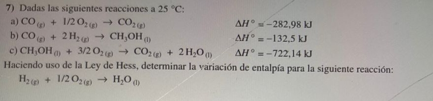 Dadas las siguientes reacciones a 25°C : 
a) CO_(g)+1/2O_2(g)to CO_2(g) △ H°=-282,98kJ
b) CO_(g)+2H_2(g)to CH_3OH_(l) △ H°=-132,5kJ
c) CH_3OH_(l)+3/2O_2(g)to CO_2(g)+2H_2O_(l) △ H°=-722,14kJ
Haciendo uso de la Ley de Hess, determinar la variación de entalpía para la siguiente reacción:
H_2(g)+1/2O_2(g)to H_2O_(l)