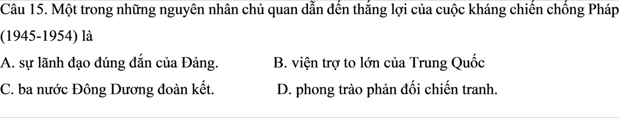 Một trong những nguyên nhân chủ quan dẫn đến thắng lợi của cuộc kháng chiến chống Pháp
(1945-1954) là
A. sự lãnh đạo đúng đắn của Đảng. B. viện trợ to lớn của Trung Quốc
C. ba nước Đông Dương đoàn kết. D. phong trào phản đối chiến tranh.