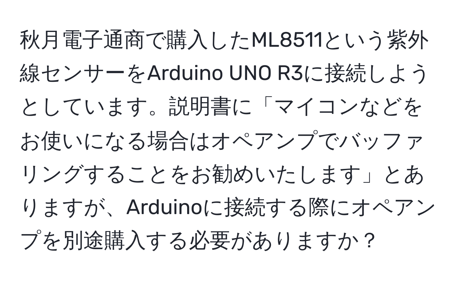 秋月電子通商で購入したML8511という紫外線センサーをArduino UNO R3に接続しようとしています。説明書に「マイコンなどをお使いになる場合はオペアンプでバッファリングすることをお勧めいたします」とありますが、Arduinoに接続する際にオペアンプを別途購入する必要がありますか？