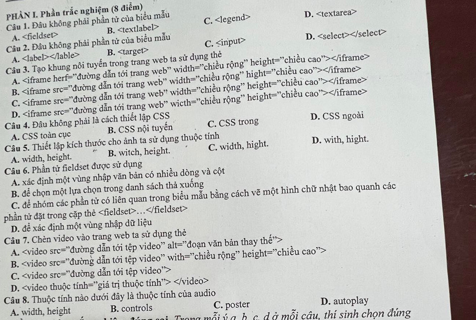 PHÀN I. Phần trắc nghiệm (8 điểm)
Câu 1. Đâu không phải phần tử của biểu mẫu C. D.
A. B.
Câu 2. Đâu không phải phần tử của biểu mẫu C. D.
A. B.
Câu 3. Tạo khung nôi tuyến trong trang web ta sử dụng thẻ
A.
B. c='' đđường dẫn tới trang web" width="chiều rộng" hight="chiều cao">
C. rc=^, đường dẫn tới trang web" width="chiều rộng" height="chiều cao">
D. src='' 'đường dẫn tới trang web" wicth="chiều rộng" height="chiều cao">
Câu 4. Đâu không phải là cách thiết lập CSS D. CSS ngoài
A. CSS toàn cục B. CSS nội tuyến C. CSS trong
Câu 5. Thiết lập kích thước cho ảnh ta sử dụng thuộc tính D. with, hight.
A. width, height. B. witch, height. C. width, hight.
Câu 6. Phần tử fieldset được sử dụng
A. xác định một vùng nhập văn bản có nhiều dòng và cột
B. để chọn một lựa chọn trong danh sách thả xuống
C. để nhóm các phần tử có liên quan trong biểu mẫu bằng cách vẽ một hình chữ nhật bao quanh các
phần tử đặt trong cặp thẻ..
D. đề xác định một vùng nhập dữ liệu
Câu 7. Chèn video vào trang web ta sử dụng thẻ
A.
B. rc= :''đường dẫn tới tệp video'' with='chiều rộng'' height='chiều cao'>
C. src= ''đường dẫn tới tệp video''>
D.
Câu 8. Thuộc tính nào dưới đây là thuộc tính của audio
A. width, height B. controls C. poster D. autoplay
ong mỗi ý a b c. d ở mỗi câu, thí sinh chon đúng