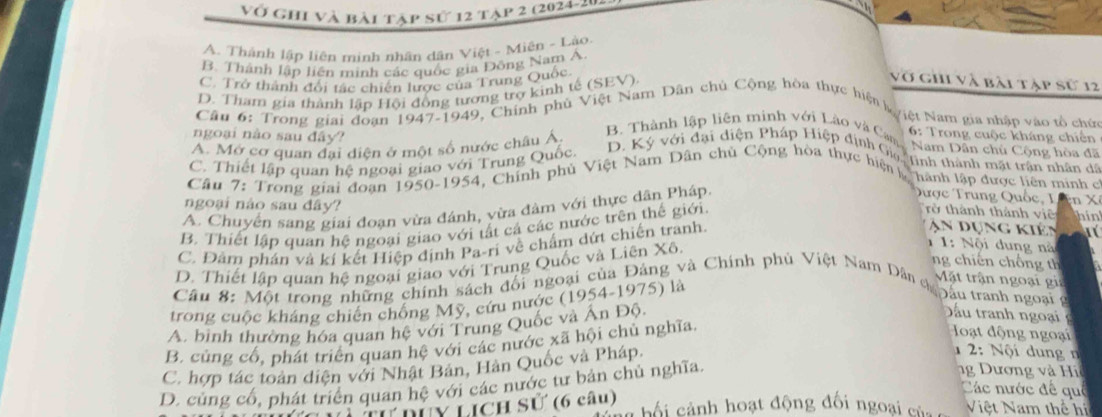 vớ ghi và bài tập sử 12 tạp 2 (2024-20
A. Thành lập liên minh nhân dân Việt - Miên - Lào
B. Thành lập liên minh các quốc gia Đông Nam Á
C. Trở thành đổi tác chiến lược của Trung Quốc
D. Tham gia thành lập Hội động tương trợ kinh tế (SEV)
vớ ghi và bài tập sử 12
Câu 6: Trong giai đoạn 1947-1949, Chính phủ Việt Nam Dân chủ Cộng hòa thực hiện k yiệt Nam gia nhập vào tổ chứi
ngoại nào sau đây?
A. Mở cơ quan đại diện ở một số nước châu Á
6: Trong cuộc kháng chiến
B.  Thành lập liên minh với Lào và Cam  Nam Dân chủ Cộng hòa đã
C. Thiết lập quan hệ ngoại giao với Trung Quốc
D. Ký với đại diện Pháp Hiệp dịnh Gia tinh thành mật trận nhân dã
Câu 7: Trong giai đoạn 1950-1954, Chỉnh phủ Việt Nam Dân chủ Cộng hòa thực hiện   hành lập được liên minh c
A. Chuyển sang giai đoạn vừa đánh, vừa đâm với thực dân Pháp.
Qược Trung Quốc, I n 
rở thành thánh viê hin
ngoại nào sau đây?  An dụng kiên
B. Thiết lập quan hệ ngoại giao với tất cá các nước trên thế giới.
C. Đâm phán và kí kết Hiệp định Pa-ri về chấm dứt chiến tranh.
ng chiến chồng th
D. Thiết lập quan hệ ngoại giao với Trung Quốc và Liên Xô.
、  1: Nội dung nà
Mặt trận ngoại gia
Câu 8: Một trong những chính sách đối ngoại của Đảng và Chính phú Việt Nam Dân chán
trong cuộc kháng chiến chống Mỹ, cứu nước (1954-1975) là
Đầu tranh ngoại  
A. bình thường hóa quan hệ với Trung Quốc và Ấn Độ.
D ầu tran ng ạ
B. củng cổ, phát triển quan hệ với các nước xã hội chủ nghĩa.
oạt động ngoại
C. hợp tác toàn diện với Nhật Bản, Hàn Quốc và Pháp.
2: Nội dung n
D. củng cổ, phát triển quan hệ với các nước tư bản chủ nghĩa.
Dương và Hi
L dúy Lịch sử (6 câu)
Các nước đề quê
cố i  ảnh hoạt động đối ngoại củ Việt Nam thế h