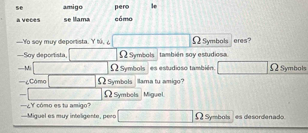 se amigo pero le 
a veces se llama cómo 
—Yo soy muy deportista. Y tú, ¿ ΩSymbols eres? 
—Soy deportista, Ω Symbols también soy estudiosa. 
—Mi ΩSymbols es estudioso también. 
Symbols 
—¿Cómo ΩSymbols llama tu amigo? 
ΩSymbols Miguel. 
—¿Y cómo es tu amigo? 
—Miguel es muy inteligente, pero es desordenado.
4 Symbols