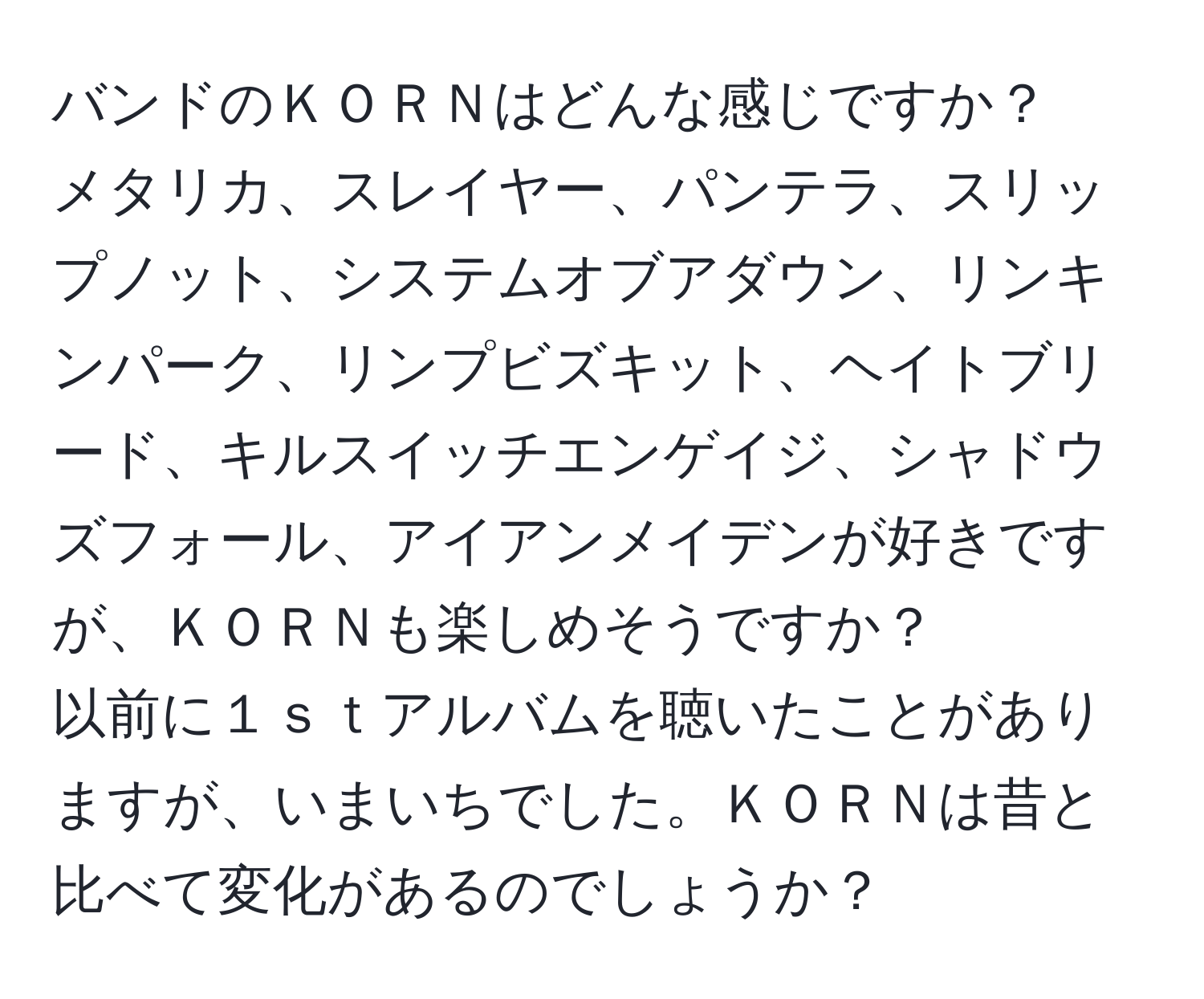 バンドのＫＯＲＮはどんな感じですか？  
メタリカ、スレイヤー、パンテラ、スリップノット、システムオブアダウン、リンキンパーク、リンプビズキット、ヘイトブリード、キルスイッチエンゲイジ、シャドウズフォール、アイアンメイデンが好きですが、ＫＯＲＮも楽しめそうですか？  
以前に１ｓｔアルバムを聴いたことがありますが、いまいちでした。ＫＯＲＮは昔と比べて変化があるのでしょうか？