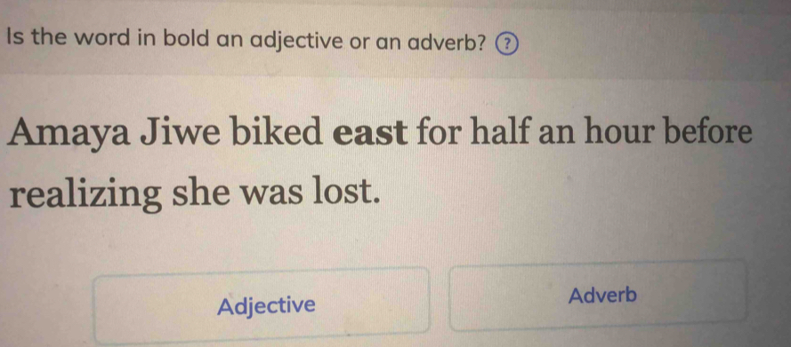 Is the word in bold an adjective or an adverb? ③ 
Amaya Jiwe biked east for half an hour before 
realizing she was lost. 
Adjective Adverb