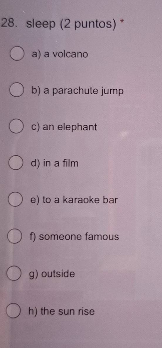 sleep (2 puntos) *
a) a volcano
b) a parachute jump
c) an elephant
d) in a film
e) to a karaoke bar
f) someone famous
g) outside
h) the sun rise