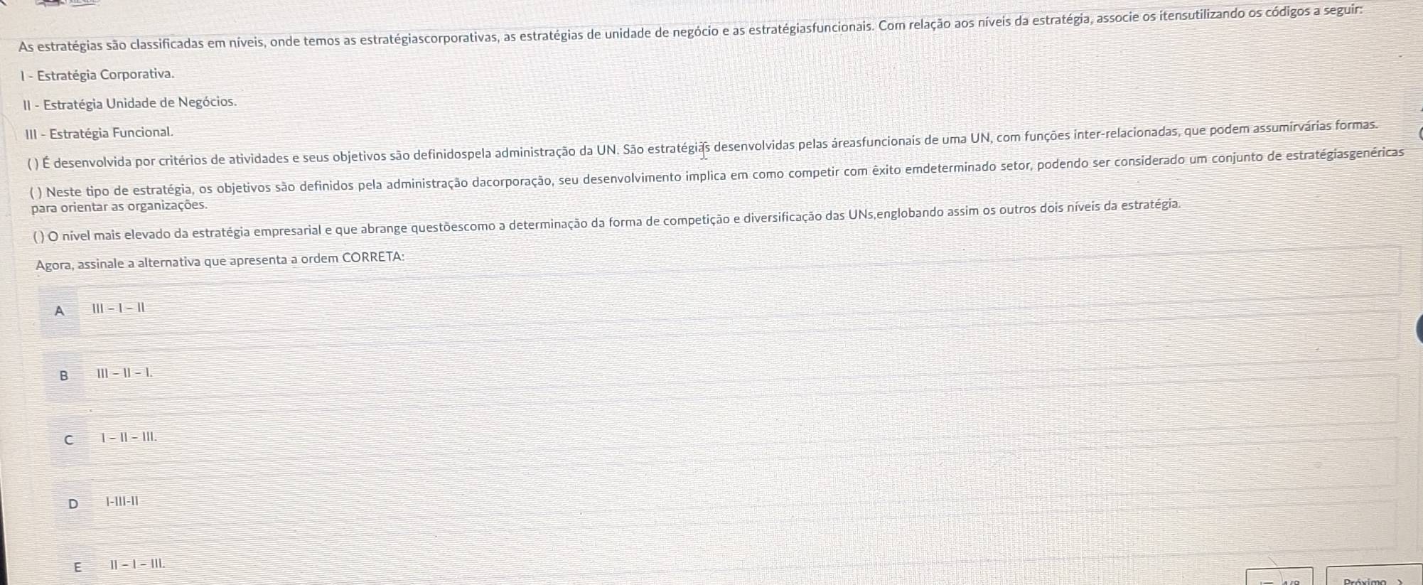 As estratégias são classificadas em níveis, onde temos as estratégiascorporativas, as estratégias de unidade de negócio e as estratégiasfuncionais. Com relação aos níveis da estratégia, associe os itensutilizando os códigos a seguir:
I - Estratégia Corporativa.
II - Estratégia Unidade de Negócios.
III - Estratégia Funcional.
( ) É desenvolvida por critérios de atividades e seus objetivos são definidospela administração da UN. São estratégiãs desenvolvidas pelas áreasfuncionais de uma UN, com funções inter-relacionadas, que podem assumirvárias formas.
( ) Neste tipo de estratégia, os objetivos são definidos pela administração dacorporação, seu desenvolvimento implica em como competir com êxito emdeterminado setor, podendo ser considerado um conjunto de estratégiasgenéricas
para orientar as organizações.
( ) O nível mais elevado da estratégia empresarial e que abrange questõescomo a determinação da forma de competição e diversificação das UNs,englobando assim os outros dois níveis da estratégia.
Agora, assinale a alternativa que apresenta a ordem CORRETA:
A |||-|-||
B 111-11-1.
C 1-11-111.
1-111-11
E 11-1-111.