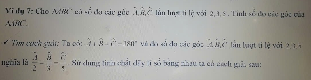 Ví dụ 7: Cho △ ABC có số đo các góc widehat A, widehat B, widehat C lần lượt ti lệ với 2, 3, 5. Tính số đo các góc của
△ ABC. 
Tìm cách giải; Ta có: widehat A+widehat B+widehat C=180° và do số đo các góc hat A, hat B, hat C lần lượt ti lệ với 2, 3, 5
nghĩa là frac widehat 2=frac widehat B3=frac C5. Sử dụng tính chất dãy tỉ số bằng nhau ta có cách giải sau: