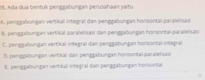 Ada dua bentuk penggabungan perusahaan yaitu
A. penggabungan vertikal integral dan penggabungan hörisontal-paralelisasi
B. penggabungan vertikal paralelisasi dan penggabungan horisontal-paralelisasi
C. penggabungan vertikal integral dan penggabungan horisontal-integral
D. penggabungan vertikal dan penggabungan horisontal-paralelisasi
E. penggabungan vertikal integral dan penggabungan horisontal