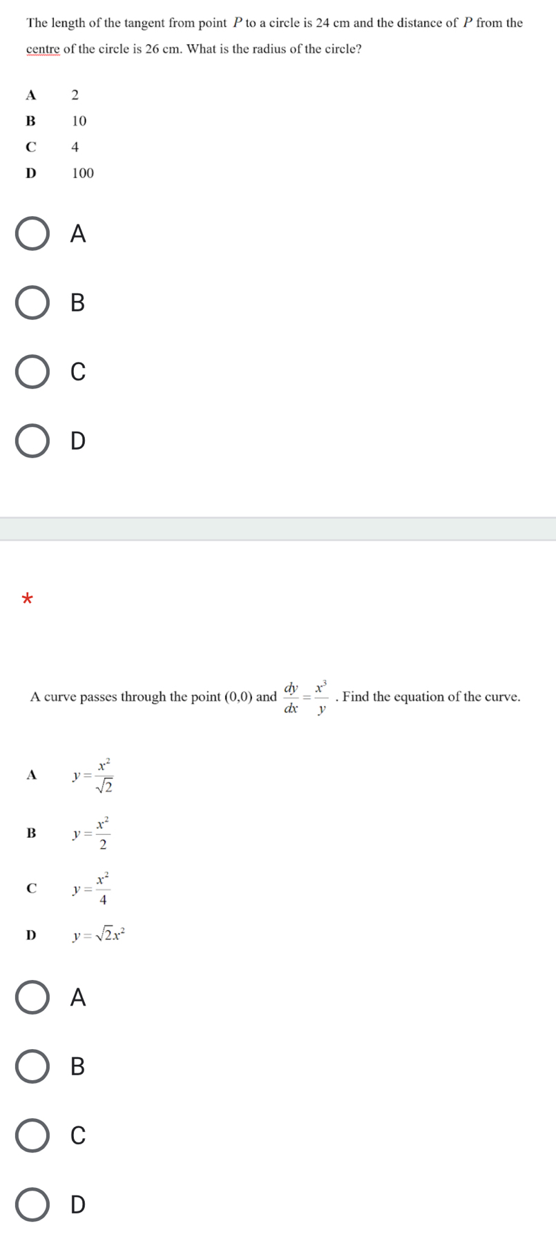 The length of the tangent from point P to a circle is 24 cm and the distance of from the
centre of the circle is 26 cm. What is the radius of the circle?
A
B 10
C 4
D 100
A
B
C
D
*
A curve passes through the point (0,0) and  dy/dx = x^3/y . Find the equation of the curve.
A y= x^2/sqrt(2) 
B y= x^2/2 
C y= x^2/4 
D y=sqrt(2)x^2
A
B
C
D