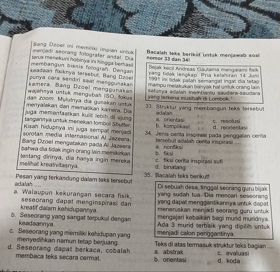 Bang Dzoel ini memiliki impian untuk Bacalah teks berikut untuk menjawab soal
menjadi seorang fotografer andal. Dia nomor 33 dan 34!
terus menekuni hobinya ini hingga berhasil
membangun bisnis fotografi. Dengan
Sejak kecil Andreas Gautama mengalami fisik
yang tidak lengkap. Pria kelahiran 14 Juni
keadaan fisiknya tersebut, Bang Dzoel 1991 ini tidak patah semangat ingat dia tetap
punya cara sendiri saat menggunakan mampu melakukan banyak hal untuk orang lain 
kamera. Bang Dzoel menggunakan satunya adalah membantu saudara-saudara
wajahnya untuk mengubah ISO, fokus yang terkena musibah di Lombok.
dan zoom. Mulutnya dia gunakan untuk
menyalakan dan mematikan kamera. Dia 33. Struktur yang membangun teks tersebut
adalah ....
juga memanfaatkan kulit lebih di ujung a. orientasi c. resolusi
tangannya untuk menekan tombol Shutter. b. komplikasi d. reorientasi
Kisah hidupnya ini juga sempat menjadi 34. Jenis cerita inspirasi pada penggalan cerita
sorotan media internasional Al Jazeera. tersebut adalah cerita inspirasi ....
Bang Dzoel mengatakan pada Al Jazeera a. nonfiksi
bahwa dia tidak ingin orang lain memikirkan b. fiksi
tentang dirinya, dia hanya ingin mereka c. fiksi cerita inspirasi sufi
melihat kreativitasnya.
d. binatang
35. Bacalah teks berikut!
Pesan yang terkandung dalam teks tersebut
adalah .... Di sebuah desa, tinggal seorang guru bijak
a. Walaupun kekurangan secara fisik, yang sudah tua. Dia mencari seseorang
seseorang dapat menginspirasi dan yang dapat menggantikannya untuk dapat .
kreatif dalam kehidupannya. meneruskan menjadi seorang guru untuk
b. Seseorang yang sangat terpukul dengan mengajari kebaikan bagi murid muridnya.
keadaannya. Ada 3 murid terbaik yang dipilih untuk
c. Seseorang yang memiliki kehidupan yang menjadi calon penggantinya.
menyedihkan namun tetap berjuang. Teks di atas termasuk struktur teks bagian ....
d. Seseorang dapat berkaca, cobalah a. abstrak c. evaluasi
membaca teks secara cermat. b. orientasi d. koda