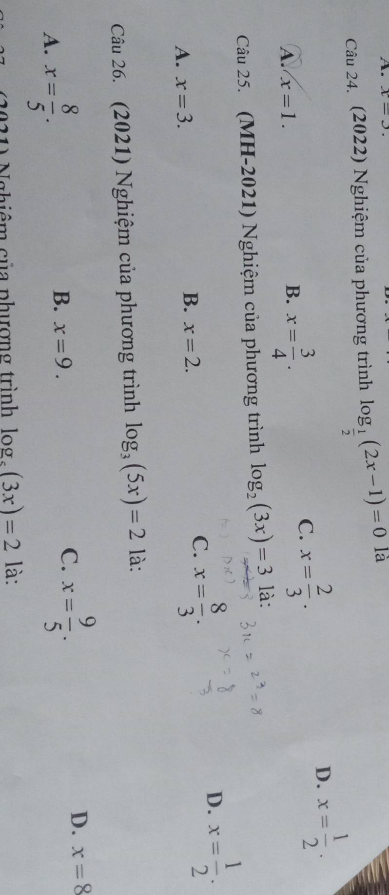 x=3. 
Câu 24. (2022) Nghiệm của phương trình log _ 1/2 (2x-1)=0 là
D.
C. x= 2/3 . x= 1/2 .
A. x=1.
B. x= 3/4 . 
Câu 25. (MH-2021) Nghiệm của phương trình log _2(3x)=3 là:
D. x= 1/2 .
A. x=3. B. x=2.
C. x= 8/3 . 
Câu 26. (2021) Nghiệm của phương trình log _3(5x)=2 là:
A. x= 8/5 .
B. x=9.
C. x= 9/5 .
D. x=8
A Nghiêm của phượng trình log _5(3x)=2 là: