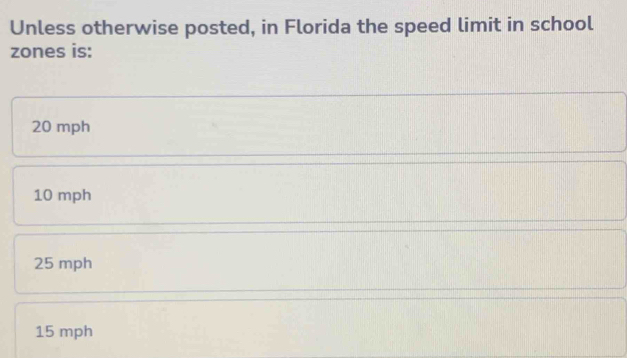 Unless otherwise posted, in Florida the speed limit in school
zones is:
20 mph
10 mph
25 mph
15 mph