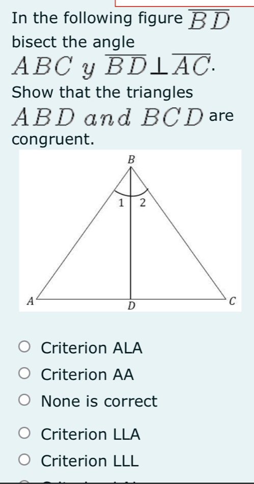 In the following figure overline BD
bisect the angle
ABCy overline BD⊥ overline AC. 
Show that the triangles
ABD and BC D are
congruent.
Criterion ALA
Criterion AA
None is correct
Criterion LLA
Criterion LLL