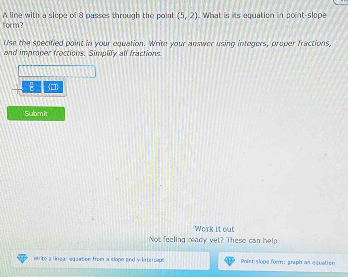A line with a slope of 8 passes through the point (5,2). What is its equation in point-slope 
form? 
Use the specified point in your equation. Write your answer using integers, proper fractions, 
and improper fractions. Simplify all fractions.
 □ /□   () 
Submit 
Work it out 
Not feeling ready yet? These can help: 
Write a linear equation from a slope and y-intercept Point-slope form: graph an equation