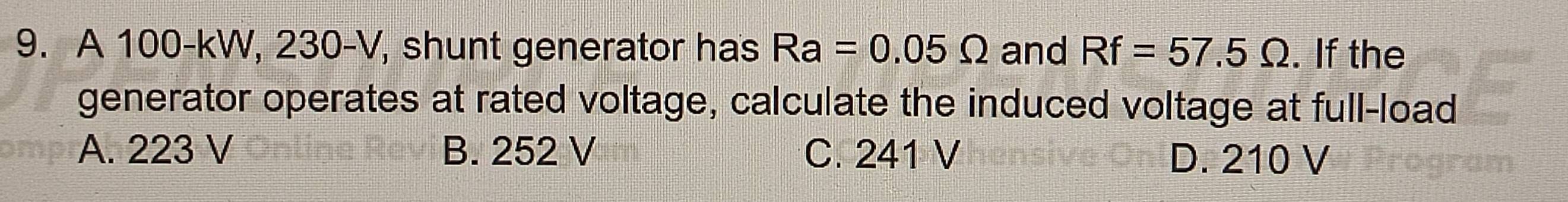 A 100-kW, 230-V, shunt generator has Ra=0.05Omega and Rf=57.5Omega. If the
generator operates at rated voltage, calculate the induced voltage at full-load
A. 223 V B. 252 V C. 241 V D. 210 V