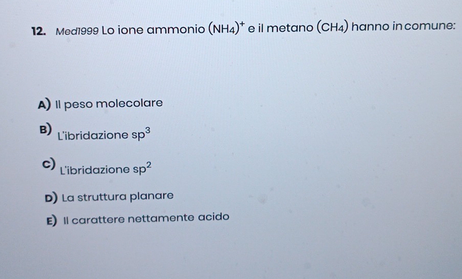 Med1999 Lo ione ammonio (NH_4)^+ e il metano (CH_4) hanno in comune:
A) Il peso molecolare
B) L'ibridazione sp^3
c) L'ibridazione sp^2
D) La struttura planare
E) Il carattere nettamente acido