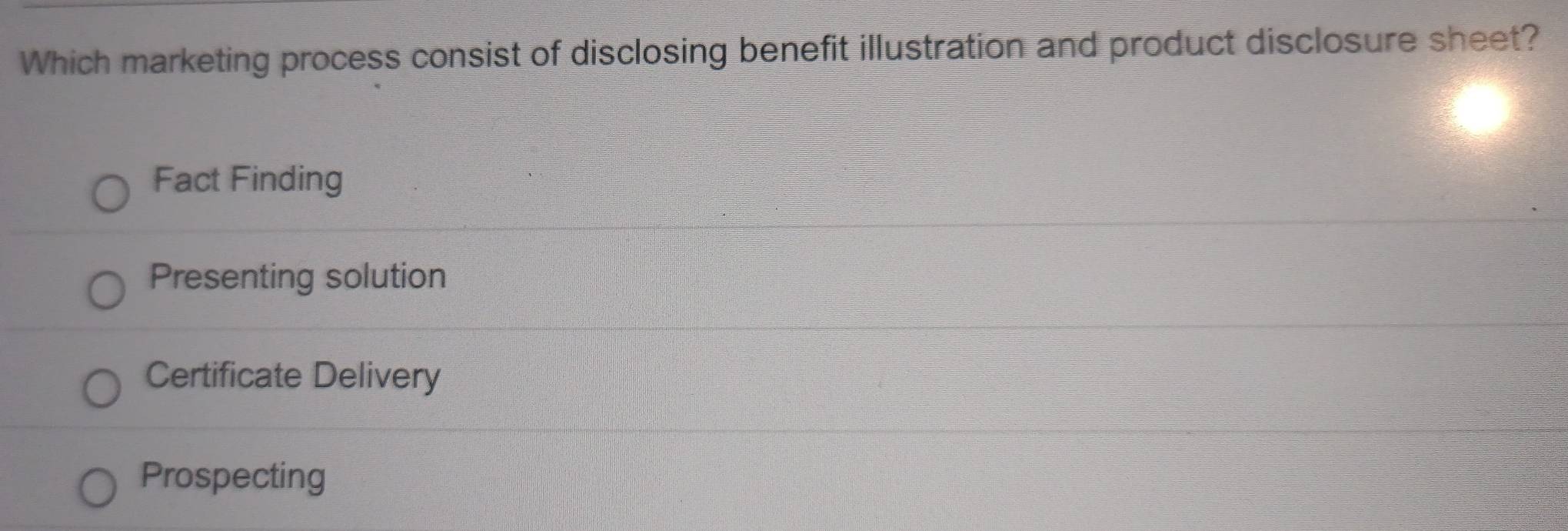 Which marketing process consist of disclosing benefit illustration and product disclosure sheet?
Fact Finding
Presenting solution
Certificate Delivery
Prospecting
