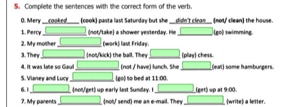 Complete the sentences with the correct form of the verb. 
0. Mery __cooked____ (cook) pasta last Saturday but she __didn't cleon__ (not/ clean) the house. 
1. Percy _(not/take) a shower yesterday. He □ (go) swimming. 
2. My mother _ (-3,4) (work) last Friday. 
3. They _ ∴ △ ADC)△ ACD (not/kick) the ball. They _ □  (play) chess. 
4. It was late so Gaul _ □ (not / have) lunch. She □ (eat) some hamburgers. 
5. Vianey and Lucy_ □ (go) to bed at 11:00. 
6. 1 _ □ (not/get) up early last Sunday. I □ (get) up at 9:00. 
7. My parents _ □ (not/ send) me an e-mail. They _ □  (write) a letter.