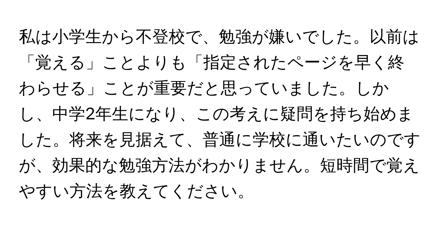 私は小学生から不登校で、勉強が嫌いでした。以前は「覚える」ことよりも「指定されたページを早く終わらせる」ことが重要だと思っていました。しかし、中学2年生になり、この考えに疑問を持ち始めました。将来を見据えて、普通に学校に通いたいのですが、効果的な勉強方法がわかりません。短時間で覚えやすい方法を教えてください。