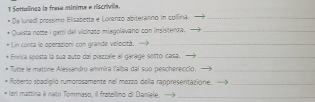 Sottolinea la frase minima e riscrivila. 
Da lunedi prossimo Elisabetta e Lorenzo abiteranno in collina._ 
Questa notte i gatti del vicinato miagolavano con insistenza._ 
Lin conta le operazioni con grande velocità._ 
Enrica sposta la sua auto dal piazzale al garage sotto casa._ 
Tutte le mattine Alessandro ammira l'alba dal suo peschereccio._ 
Roberto sbadiglió rumorosamente nel mezzo della rappresentazione._ 
leri mattina è nato Tommaso, il fratelllino di Daniele._