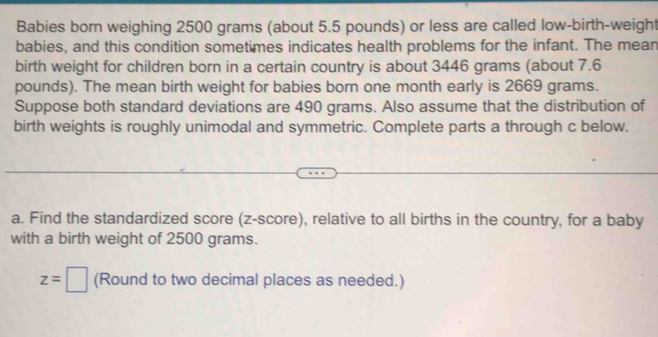 Babies born weighing 2500 grams (about 5.5 pounds) or less are called low-birth-weight 
babies, and this condition sometimes indicates health problems for the infant. The mean 
birth weight for children born in a certain country is about 3446 grams (about 7.6
pounds). The mean birth weight for babies born one month early is 2669 grams. 
Suppose both standard deviations are 490 grams. Also assume that the distribution of 
birth weights is roughly unimodal and symmetric. Complete parts a through c below. 
a. Find the standardized score (z-score), relative to all births in the country, for a baby 
with a birth weight of 2500 grams.
z=□ (Round to two decimal places as needed.)