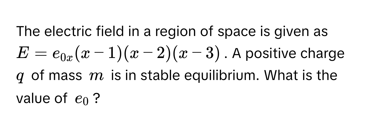 The electric field in a region of space is given as $E = e_0x(x-1)(x-2)(x-3)$. A positive charge $q$ of mass $m$ is in stable equilibrium. What is the value of $e_0$?