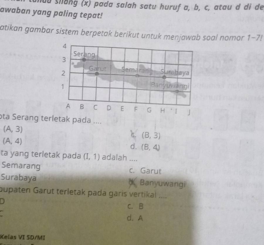 unuu silang (x) pada salah satu huruf a, b, c, atau d di de
awaban yang paling tepat!
atikan gambar sistem berpetak berikut untuk menjawab soal nomor 1-7!
4
Serang
3
2 Garut Semarang Surabaya
1 Banyuwangi
A B C D E F G H * I J
ota Serang terletak pada ....
(A,3)
C. (B,3)
(A,4)
d. (B,4)
ta yang terletak pada (I,1) adalah ....
Semarang c. Garut
Surabaya * Banyuwangi
pupaten Garut terletak pada garis vertikal ....
D
c. B
a
d. A
Kelas VI SD/MI