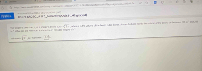 CansLiok 
https://www.sawwasrealize.com/assignments/viewer/classes/0f06335b1b514268a2afa80caafe376e/assignments/2e95d0c7a 
P-ADVANCED ALGEBRA: C&C-GOGGINS (LMS) 
realize 05.07b AAC&C_Unit 5_Formative/Quiz 2 (LMS graded) 
in^3 What are the minimum and maximum possible lengths of s? , where x is the volume of the box in cubic inches. A manufacturer needs the volume of the box to be between
108in^3 and 256
The length of one side, s, of a shipping box is s(x)=sqrt[3](2x)
minimum 37 in : maximum in