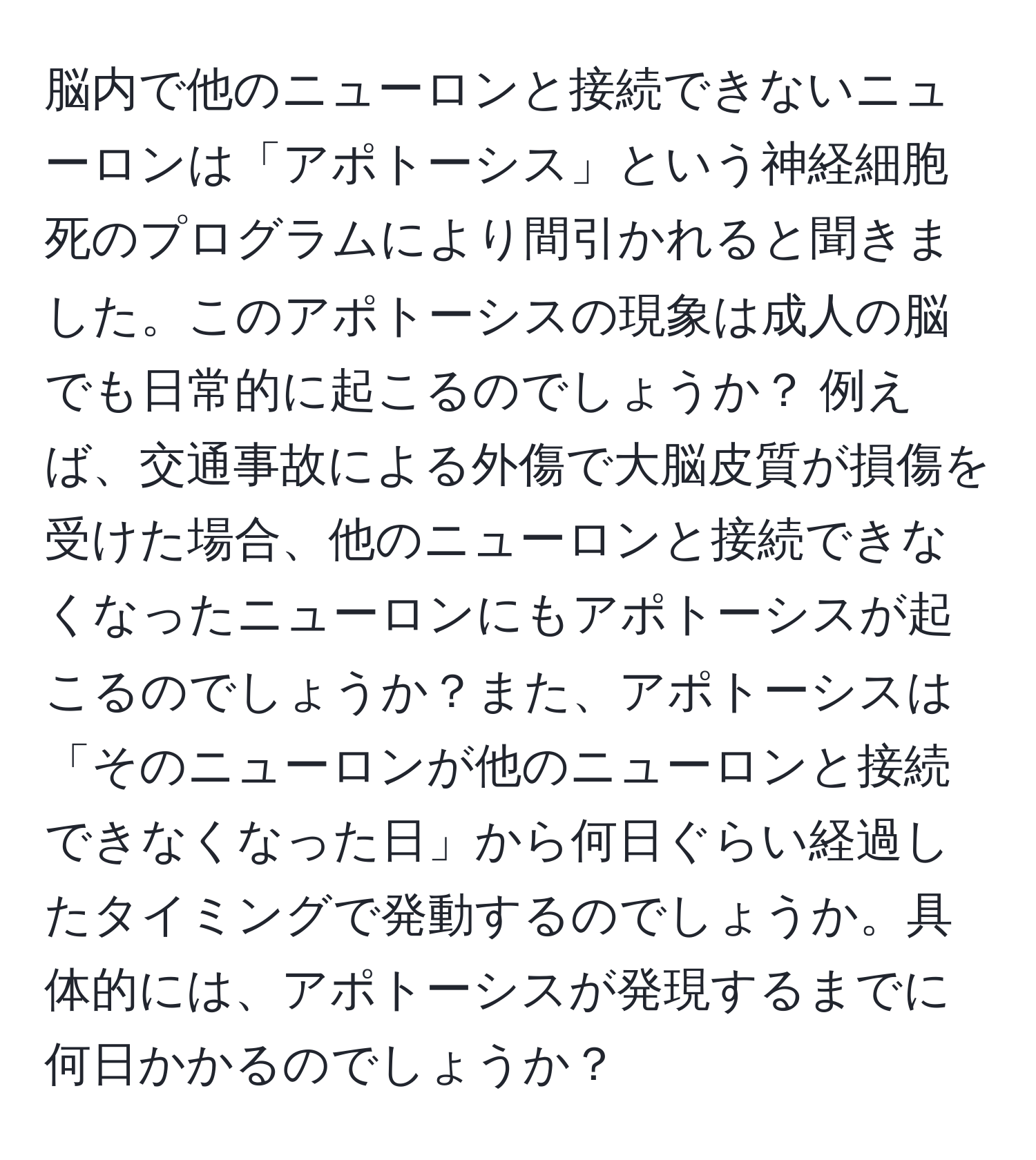 脳内で他のニューロンと接続できないニューロンは「アポトーシス」という神経細胞死のプログラムにより間引かれると聞きました。このアポトーシスの現象は成人の脳でも日常的に起こるのでしょうか？ 例えば、交通事故による外傷で大脳皮質が損傷を受けた場合、他のニューロンと接続できなくなったニューロンにもアポトーシスが起こるのでしょうか？また、アポトーシスは「そのニューロンが他のニューロンと接続できなくなった日」から何日ぐらい経過したタイミングで発動するのでしょうか。具体的には、アポトーシスが発現するまでに何日かかるのでしょうか？