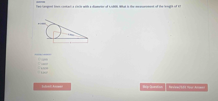 QUESTION
Two tangent lines contact a circle with a diameter of 4.4800. What is the measurement of the length of X?
POSSIBLE ANSWERS
7.2515
3.0227
6.5230
5.2437
Submit Answer Skip Question Review/Edit Your Answer