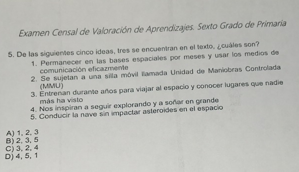 Examen Censal de Valoración de Aprendizajes. Sexto Grado de Primaria
5. De las siguientes cinco ideas, tres se encuentran en el texto, ¿cuáles son?
1. Permanecer en las bases espaciales por meses y usar los medios de
comunicación eficazmente
2. Se sujetan a una silla móvil llamada Unidad de Maniobras Controlada
(MMU)
3. Entrenan durante años para viajar al espacio y conocer lugares que nadie
más ha visto
4. Nos inspiran a seguir explorando y a soñar en grande
5. Conducir la nave sin impactar asteroides en el espacio
A) 1, 2, 3
B) 2, 3, 5
C) 3, 2, 4
D) 4, 5, 1