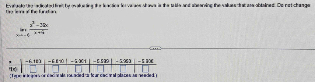 Evaluate the indicated limit by evaluating the function for values shown in the table and observing the values that are obtained. Do not change
the form of the function.
limlimits _xto -6 (x^3-36x)/x+6 