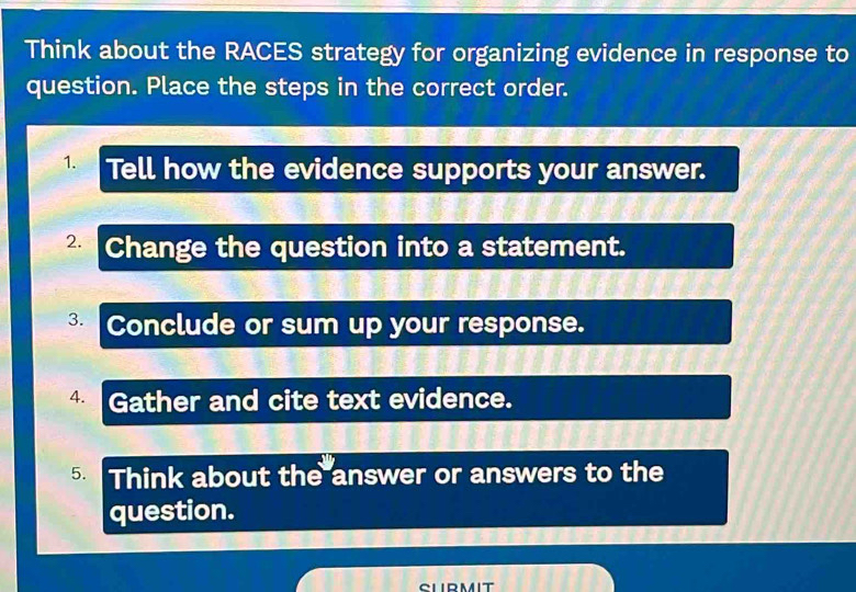 Think about the RACES strategy for organizing evidence in response to 
question. Place the steps in the correct order. 
1. Tell how the evidence supports your answer. 
2. Change the question into a statement. 
3. Conclude or sum up your response. 
4. Gather and cite text evidence. 
5. Think about the answer or answers to the 
question. 
CLIRMIT