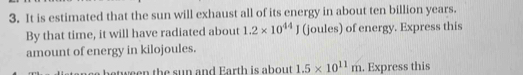 It is estimated that the sun will exhaust all of its energy in about ten billion years. 
By that time, it will have radiated about 1.2* 10^(44)J (joules) of energy. Express this 
amount of energy in kilojoules. 
between the sun and Earth is about 1.5* 10^(11)m. Express this