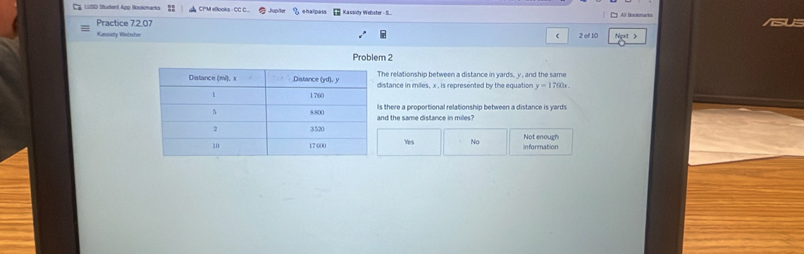 LUSD Student App Bookmarks 88 CPM eBooks - CC C... Jupiter , e-hallpass Kassidy Webster - S... All Bookmarks
Practice 7.2.07
Kausidy Webstor < 2 of 10
Problem 2
he relationship between a distance in yards, y , and the same
istance in miles, x , is represented by the equation y=1760x. 
there a proportional relationship between a distance is yards
nd the same distance in miles?
Yes No Not enough information