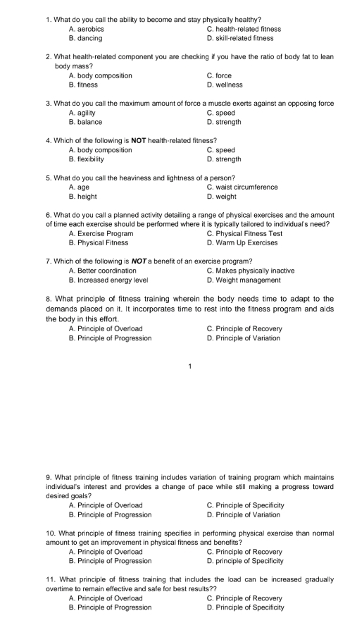What do you call the ability to become and stay physically healthy?
A. aerobics C. health-related fitness
B. dancing D. skill-related fitness
2. What health-related component you are checking if you have the ratio of body fat to lean
body mass?
A. body composition C. force
B. fitness D. wellness
3. What do you call the maximum amount of force a muscle exerts against an opposing force
A. agility C. speed
B. balance D. strength
4. Which of the following is NOT health-related fitness?
A. body composition C. speed
B. flexibility D. strength
5. What do you call the heaviness and lightness of a person?
A. age C. waist circumference
B. height D. weight
6. What do you call a planned activity detailling a range of physical exercises and the amount
of time each exercise should be performed where it is typically tailored to individual's need?
A. Exercise Program C. Physical Fitness Test
B. Physical Fitness D. Warm Up Exercises
7. Which of the following is NOT a benefit of an exercise program?
A. Better coordination C. Makes physically inactive
B. Increased energy level D. Weight management
8. What principle of fitness training wherein the body needs time to adapt to the
demands placed on it. It incorporates time to rest into the fitness program and aids
the body in this effort.
A. Principle of Overload C. Principle of Recovery
B. Principle of Progression D. Principle of Variation
9. What principle of fitness training includes variation of training program which maintains
individual's interest and provides a change of pace while still making a progress toward
desired goals?
A. Principle of Overload C. Principle of Specificity
B. Principle of Progression D. Principle of Variation
10. What principle of fitness training specifies in performing physical exercise than normal
amount to get an improvement in physical fitness and benefits?
A. Principle of Overload C. Principle of Recovery
B. Principle of Progression D. principle of Specificity
11. What principle of fitness training that includes the load can be increased gradually
overtime to remain effective and safe for best results??
A. Principle of Overload C. Principle of Recovery
B. Principle of Progression D. Principle of Specificity