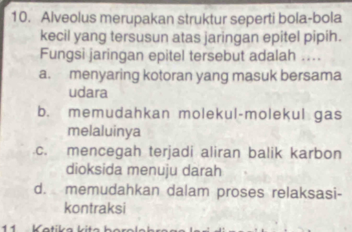 Alveolus merupakan struktur seperti bola-bola
kecil yang tersusun atas jaringan epitel pipih.
Fungsi jaringan epitel tersebut adalah ....
a. menyaring kotoran yang masuk bersama
udara
b. memudahkan molekul-molekul gas
melaluinya
c. mencegah terjadi aliran balik karbon
dioksida menuju darah
d. memudahkan dalam proses relaksasi-
kontraksi