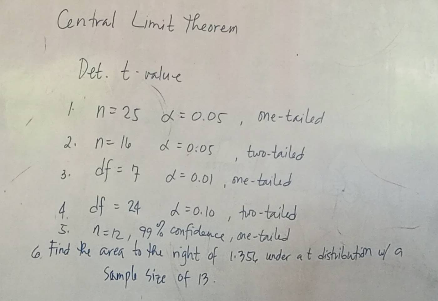 Central Limit theorem 
Det. t- value 
1. n=25 alpha =0.05 , one-tailed 
2. n=16 alpha =0.05 , two-tailed 
3. df=7
alpha =0.01 , one-taild 
4 df=24 alpha =0.10 , too-taild 
5. n=12, 99% confidence, one-triled 
6o. Find Re area to the right of 1: 352, under at distribution of a 
sample size of 13.