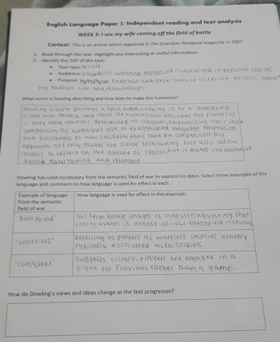 English Language Paper 2: Independent reading and text analysis 
WEEK 3: I see my wife coming off the field of battle 
Context: This is an article which appeared in The Guardian Weekend magazine in 2007 
2. Identify the TAP of this text: 1. Read through the text. Highlight any interesting or useful information. 
Texxt type: 
Purpose Audience: d magazine D irererted in personal stor ied 
m 
t e alkhors lt . n au drence wh i te of fering defu r t oou . 
What event is Dowling describing and how does he make this humorous? 
Dowhing Vividly portrays a sport eventlikening it to a baltlefied 
fi led with drang and chaps. He humorously describes the players as 
t they were wartiors determined to conquer, emphusiting their fece 
compention, His humorous use of exaggerated lunquage emphasizer 
the rooushness of how seriously fans lake me competition. This 
approach not onsy maxes the scene enterraming but also allows 
readers to reflect on the nuture of spolts, but it maker renallodive 
púmhé atable 
Dowling has used vocabulary from the semantic field of war to express his ideas. Select three examples of this 
ianguage and comment on how language is used for effect in each. 
How do Dowling's views and ideas change as the text progresses?