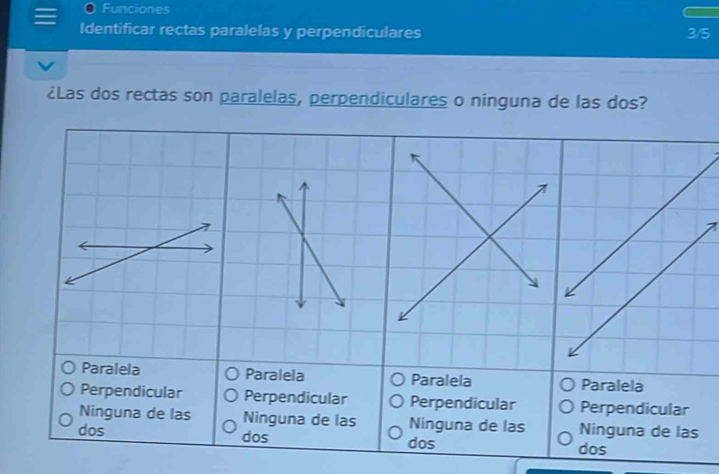 Funciones
Identificar rectas paralelas y perpendiculares 3/5
¿Las dos rectas son paralelas, perpendiculares o ninguna de las dos?
Paralela Paralela Paralela ela
Perpendicular Perpendicular Perpendicular Perpendicular
Ninguna de las Ninguna de las Ninguna de las Ninguna de las
dos dos dos dos