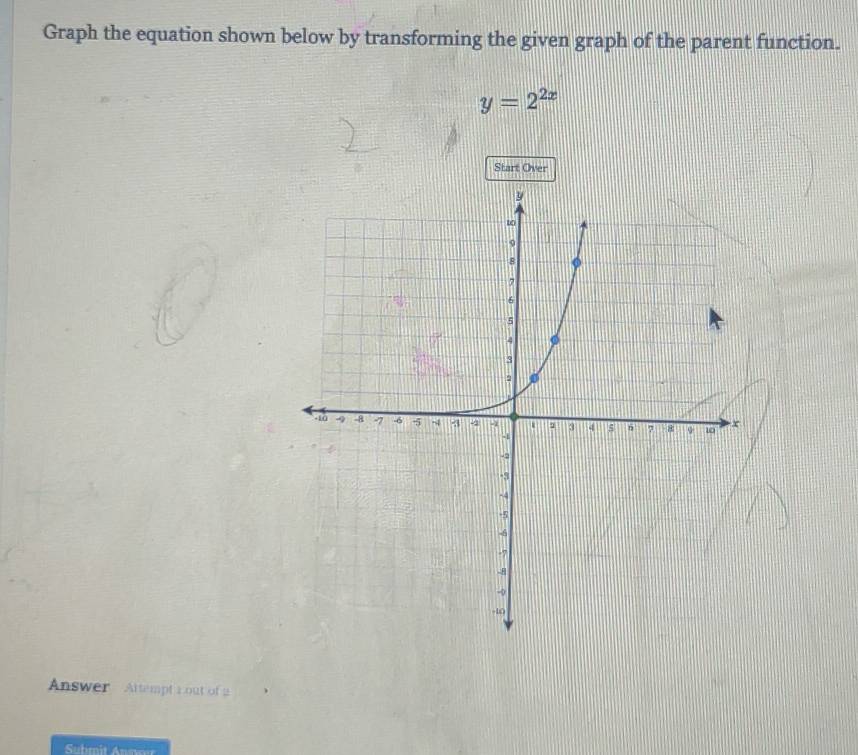 Graph the equation shown below by transforming the given graph of the parent function.
y=2^(2x)
Start Over 
Answer Attempt r out of 2 
Sutmit Annor