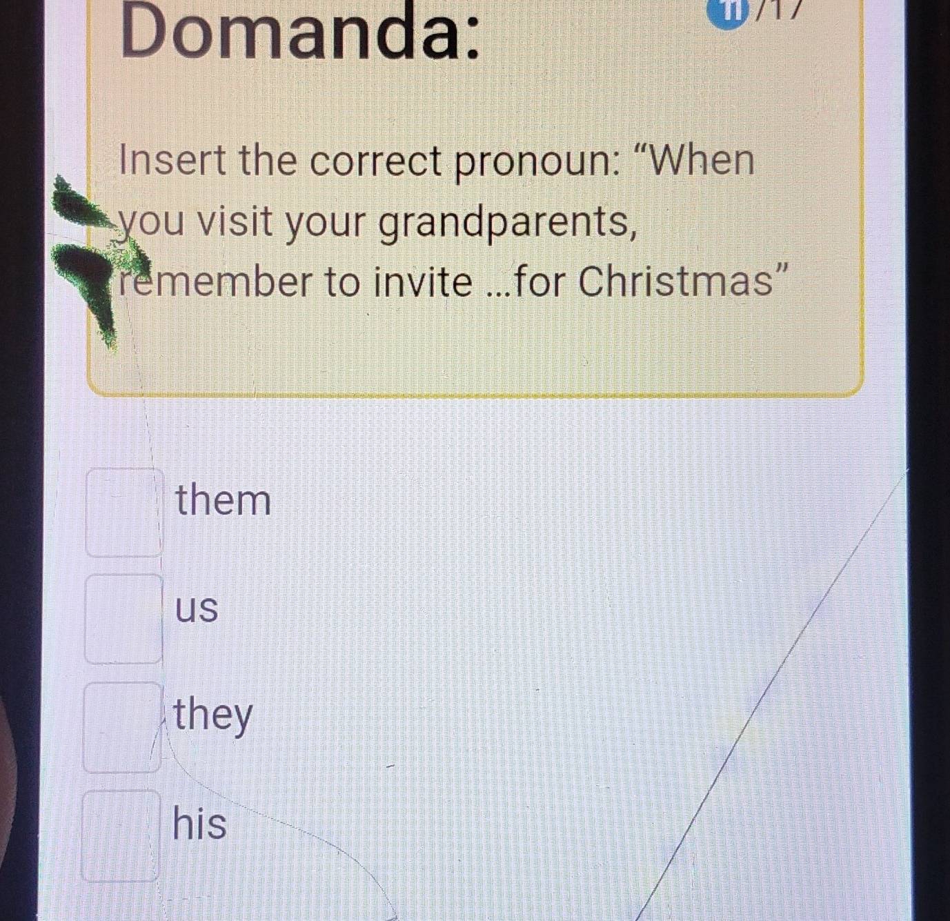 Domanda:
w/17
Insert the correct pronoun: “When
you visit your grandparents,
remember to invite …for Christmas”
them
us
they
his